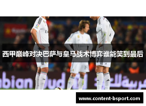 西甲巅峰对决巴萨与皇马战术博弈谁能笑到最后 西甲巅峰对决巴萨与皇马战术博弈谁能笑到最后